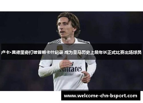 卢卡·莫德里奇打破普斯卡什纪录 成为皇马历史上最年长正式比赛出场球员