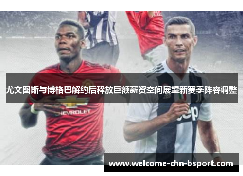 尤文图斯与博格巴解约后释放巨额薪资空间展望新赛季阵容调整
