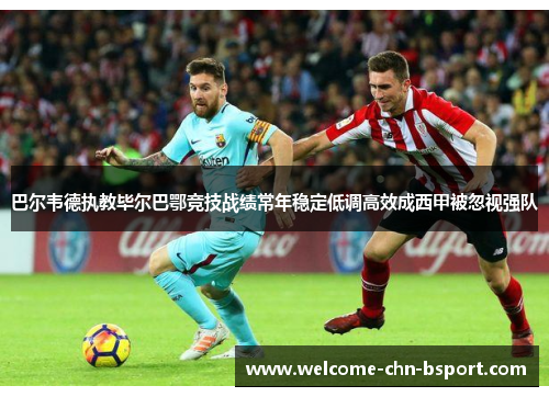 巴尔韦德执教毕尔巴鄂竞技战绩常年稳定低调高效成西甲被忽视强队