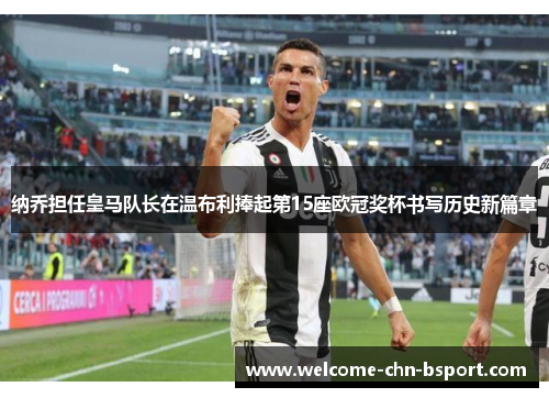 纳乔担任皇马队长在温布利捧起第15座欧冠奖杯书写历史新篇章