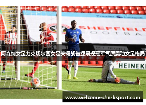 阿森纳女足力克切尔西女足关键战告捷展现冠军气质震动女足格局