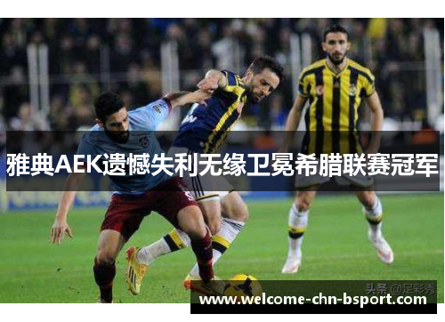 雅典AEK遗憾失利无缘卫冕希腊联赛冠军