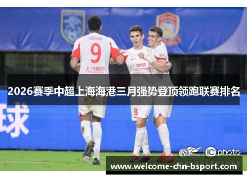 2026赛季中超上海海港三月强势登顶领跑联赛排名 2026赛季中超上海海港三月强势登顶领跑联赛排名