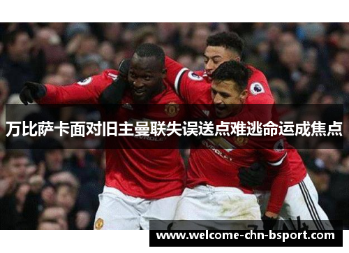 万比萨卡面对旧主曼联失误送点难逃命运成焦点 万比萨卡面对旧主曼联失误送点难逃命运成焦点
