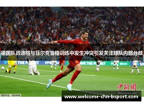 德国队吕迪格与菲尔克鲁格训练中发生冲突引发关注球队内部分歧 德国队吕迪格与菲尔克鲁格训练中发生冲突引发关注球队内部分歧