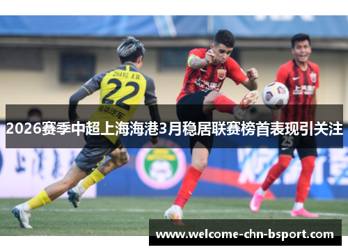 2026赛季中超上海海港3月稳居联赛榜首表现引关注