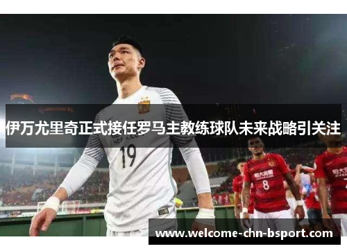 伊万尤里奇正式接任罗马主教练球队未来战略引关注