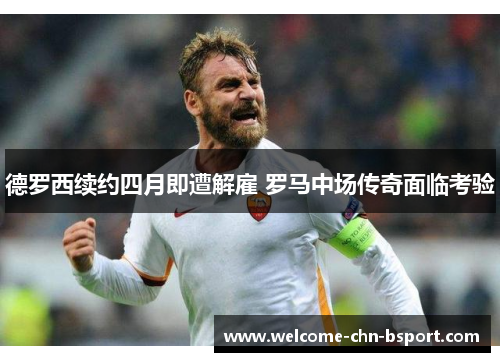 德罗西续约四月即遭解雇 罗马中场传奇面临考验 德罗西续约四月即遭解雇 罗马中场传奇面临考验