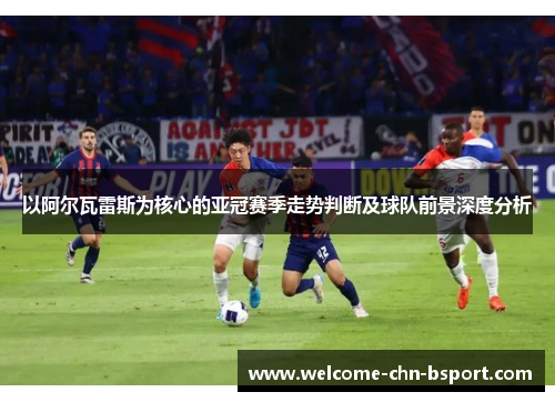 以阿尔瓦雷斯为核心的亚冠赛季走势判断及球队前景深度分析 以阿尔瓦雷斯为核心的亚冠赛季走势判断及球队前景深度分析